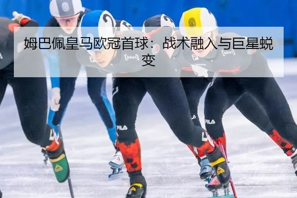 姆巴佩皇马欧冠首球：战术融入与巨星蜕变