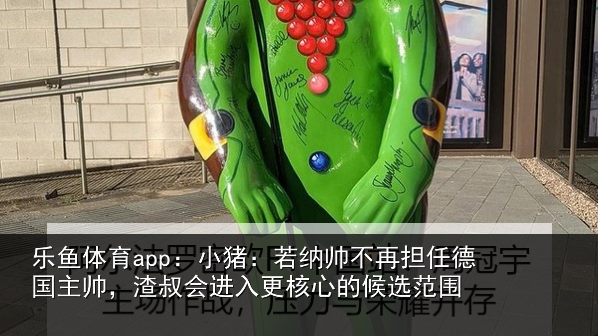 乐鱼体育app：小猪：若纳帅不再担任德国主帅，渣叔会进入更核心的候选范围