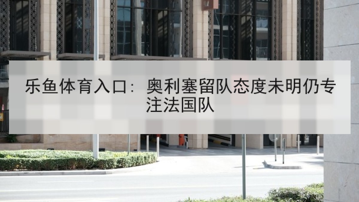 乐鱼体育入口: 奥利塞留队态度未明仍专注法国队