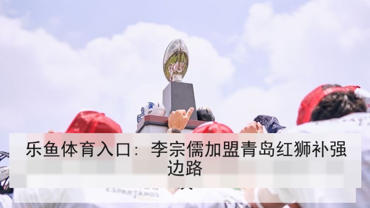 乐鱼体育入口: 李宗儒加盟青岛红狮补强边路