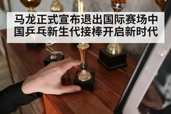 马龙正式宣布退出国际赛场中国乒乓新生代接棒开启新时代