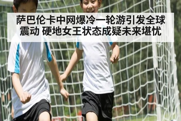 萨巴伦卡中网爆冷一轮游引发全球震动 硬地女王状态成疑未来堪忧